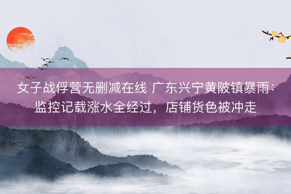 女子战俘营无删减在线 广东兴宁黄陂镇暴雨：监控记载涨水全经过，店铺货色被冲走