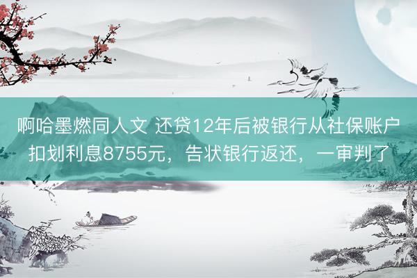 啊哈墨燃同人文 还贷12年后被银行从社保账户扣划利息8755元，告状银行返还，一审判了