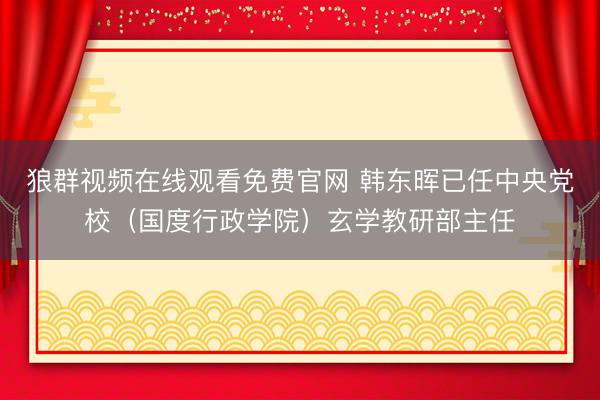 狼群视频在线观看免费官网 韩东晖已任中央党校（国度行政学院）玄学教研部主任
