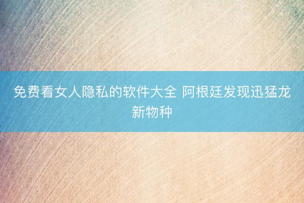 免费看女人隐私的软件大全 阿根廷发现迅猛龙新物种