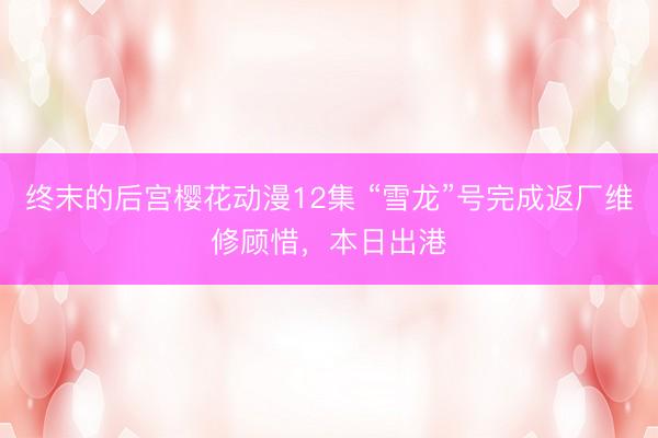 终末的后宫樱花动漫12集 “雪龙”号完成返厂维修顾惜，本日出港