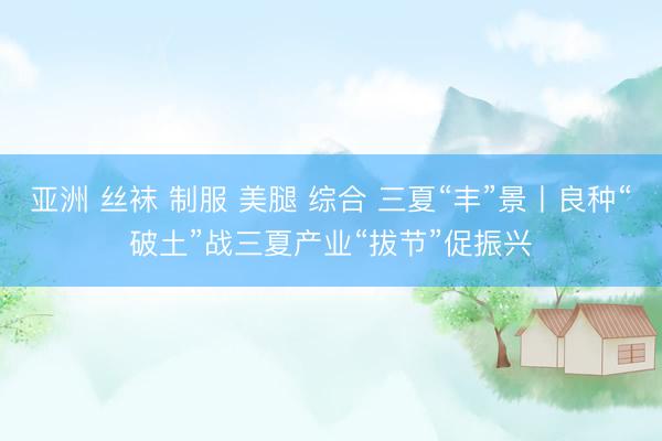 亚洲 丝袜 制服 美腿 综合 三夏“丰”景丨良种“破土”战三夏产业“拔节”促振兴