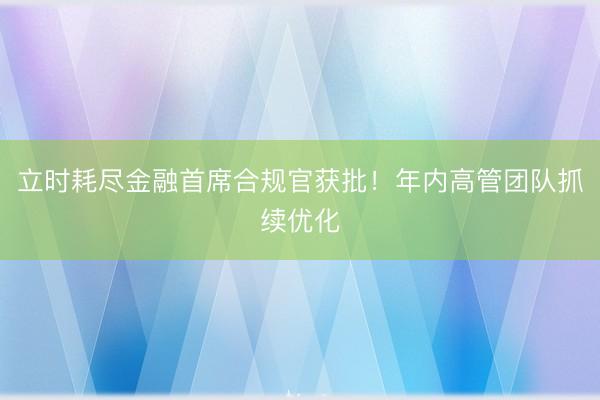 立时耗尽金融首席合规官获批！年内高管团队抓续优化
