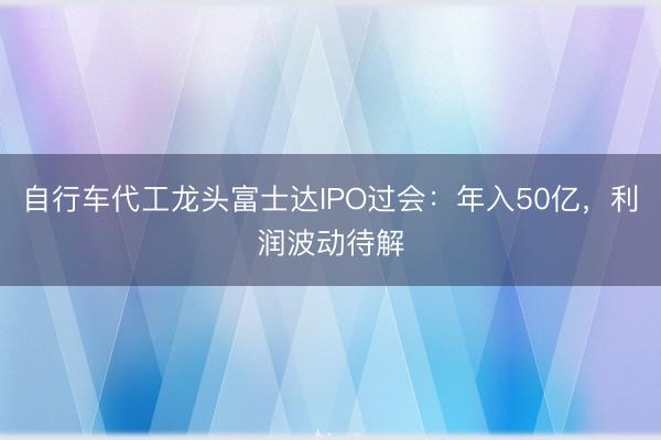 自行车代工龙头富士达IPO过会：年入50亿，利润波动待解