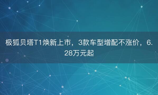 极狐贝塔T1焕新上市，3款车型增配不涨价，6.28万元起