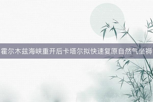 霍尔木兹海峡重开后卡塔尔拟快速复原自然气坐褥