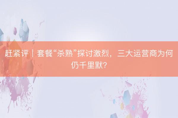 赶紧评｜套餐“杀熟”探讨激烈，三大运营商为何仍千里默？