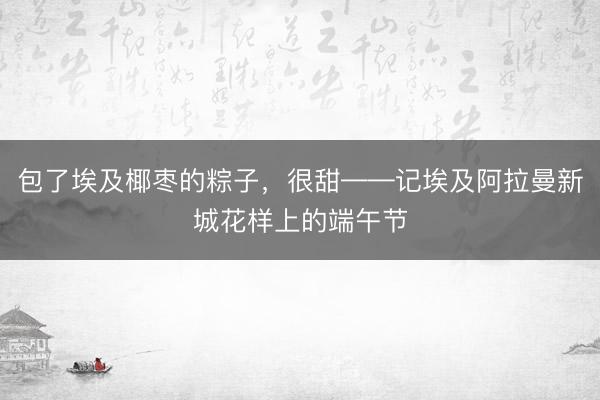 包了埃及椰枣的粽子，很甜——记埃及阿拉曼新城花样上的端午节
