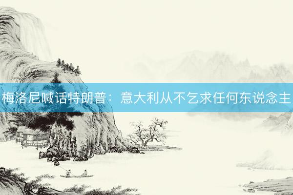 梅洛尼喊话特朗普：意大利从不乞求任何东说念主
