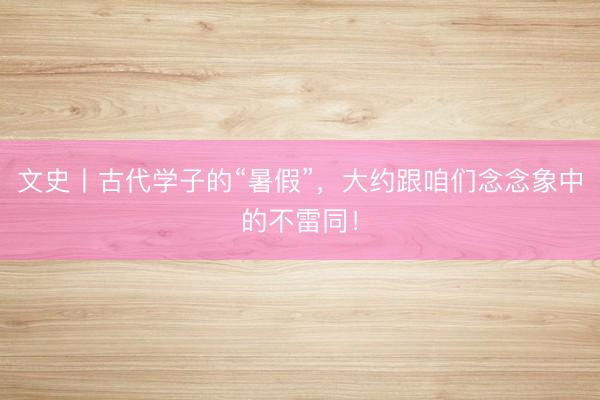 文史丨古代学子的“暑假”，大约跟咱们念念象中的不雷同！