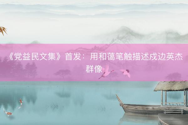 《党益民文集》首发：用和蔼笔触描述戍边英杰群像