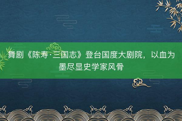 舞剧《陈寿·三国志》登台国度大剧院，以血为墨尽显史学家风骨
