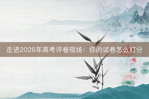 走进2026年高考评卷现场：你的试卷怎么打分